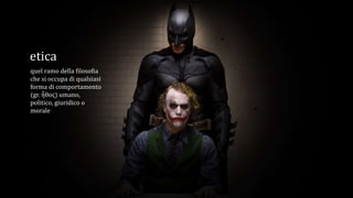 etica
quel ramo della filosofia
che si occupa di qualsiasi
forma di comportamento
(gr. ἦθος) umano,
politico, giuridico o
morale
 