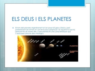 ELS DEUS I ELS PLANETES
 El nom dels planetes originàriament el van posar els grecs clàssics, però
posteriorment els romans en van fer la seva adaptació i és aquesta la que ha
perdurat fins als nostres dies. Cada planeta té unes característiques que
s’associaren amb els déus mitològics.
 