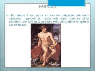 Mercuri
 Els romans li van posar el nom del missatger dels déus,
Mercurius perquè es movia més ràpid que els altres
planetes per tenir la seva òrbita més curta: dóna la volta al
Sol en 88 dies.
 