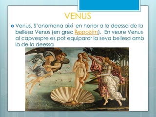 VENUS
 Venus. S’anomena així en honor a la deessa de la
bellesa Venus (en grec Ἀφροδίτη). En veure Venus
al capvespre es pot equiparar la seva bellesa amb
la de la deessa
 