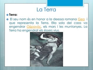 La Terra
 Terra:
 El seu nom és en honor a la deessa romana Gea i
que representa la Terra. Ella sola del caos va
engendrar Οὐρανός, els mars i les muntanyes. La
Terra ha engendrat els éssers vius.
 
