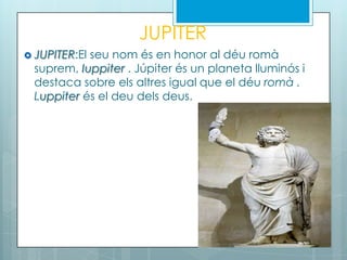 JUPITER
 JUPITER:El seu nom és en honor al déu romà
suprem, Iuppiter . Júpiter és un planeta lluminós i
destaca sobre els altres igual que el déu romà .
Luppiter és el deu dels deus.
 