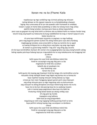 Itanan mo na ko (Fhame Kaila
napakasaya ng mga sandaling nag sisimula palang ang relasyon
nating dalawa na tila ngayon napunta na sa komplekadong sitwayon
laging may sumasaway di ka pa raw puwede sakin humawak at umakbay
nanjan si papa at mama baka puwedeng sa labas ka nalang muna mag-antay
pipilitin kong tumakas mamaya para ikaw ay aking mapuntahan
para sayo ay gagawin ko ang lahat kahit sa bintana ako ay dadaan kahit na mataas handa kong
talunin kung ang kapalit ay makasama ka kung nadidiktahan ko lang si mama’t papa di sana
bukas kasalan na
di sana tayo nahihirapan ng ganto sa pagiwas sa mga hadlang
pero mag kaganon paman asahan mo aking mahal para sayo ako’y handang
magtiyagang tumakas araw araw dahil sa ikaw ay namimis ko na agad
sa tuwing tinitignan ko sa aking braso ang bakas ng yong mga kagat
di naman sa gusto kong madaliin “ang ano” ang ating pag sasama
di nila tayo naiintindihan dumaan din naman sila sa pagiging bata siya ang unang humalik saking
labing napaka pula kaya habang tayo pa sisiguraduhin ko na ang makakasama mo hanggang huli
ay ako na
chorus
kahit ayaw nila sayo hindi ako bibitaw mahal kita
hindi ko sasayangin ang pag-ibig para sa iba
magtiwala ka hindi kita sasaktan
babalik ako at yayakapin mo
may ibubulong sayo
itanan mo na ko
kahit gusto nila tayong pag hiwalayin hindi ba talaga nila naintindihan ano ba
masyado silang mahigpit bawal mag higpit ang kamay mo sa kamay ko
kaya napilitan tayong relasyon nating dalawa ay itago
simula pa man noon hanggang ngayon ganon parin ang sitwasyon
ang ating relasyon para sa mga magulang natin ay konsumisyon
ang solusyon na aking plinaplano ano kaya mahal kung itanan mo na ko
kaya mo na ba kasi ako parang kaya ko na ayokong mawala
sabi ni mamat papa paglalayuin daw tayo nila bakit ba
tinuturing nilang bawal bawal pa akong umibig sayo
oh ang gulo ng mundo
mapaglaro ang tadhana
bakit tayo pa ang ginagambala
magulang pa natin ang nagiging hadlang parang hindi na tama
kaya palihim nalang tayong mag susumpaan sa dambana
chorus
kahit ayaw nila sayo hindi ako bibitaw mahal kita
hindi ko sasayangin ang pag-ibig para sa iba
magtiwala ka hindi kita sasaktan
 