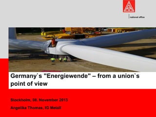 national office

Germany`s "Energiewende" – from a union`s
point of view
Stockholm, 08. November 2013
Angelika Thomas, IG Metall

 