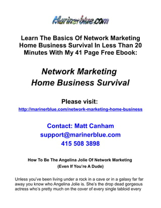 Learn The Basics Of Network Marketing
  Home Business Survival In Less Than 20
   Minutes With My 41 Page Free Ebook:


          Network Marketing
        Home Business Survival

                         Please visit:
 http://marinerblue.com/network-marketing-home-business


               Contact: Matt Canham
             support@marinerblue.com
                   415 508 3898

       How To Be The Angelina Jolie Of Network Marketing
                       (Even If You’re A Dude)


Unless you’ve been living under a rock in a cave or in a galaxy far far
away you know who Angelina Jolie is. She’s the drop dead gorgeous
actress who’s pretty much on the cover of every single tabloid every
 