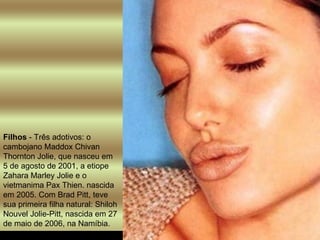 Filhos  - Três adotivos: o cambojano Maddox Chivan Thornton Jolie, que nasceu em 5 de agosto de 2001, a etiope Zahara Marley Jolie e o vietmanima Pax Thien. nascida em 2005. Com Brad Pitt, teve sua primeira filha natural: Shiloh Nouvel Jolie-Pitt, nascida em 27 de maio de 2006, na Namíbia.  