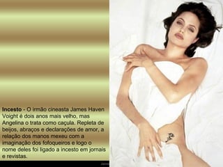 Incesto  - O irmão cineasta James Haven Voight é dois anos mais velho, mas Angelina o trata como caçula. Repleta de beijos, abraços e declarações de amor, a relação dos manos mexeu com a imaginação dos fofoqueiros e logo o nome deles foi ligado a incesto em jornais e revistas.  