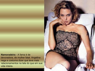 Namoradeira  - A fama é de devoradora, de mulher fatal. Angelina nega e costuma dizer que teve mais relacionamentos na tela do que em sua vida inteira.  