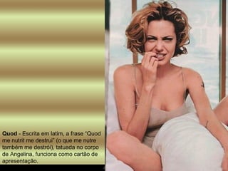Quod  - Escrita em latim, a frase “Quod me nutrit me destrui” (o que me nutre também me destrói), tatuada no corpo de Angelina, funciona como cartão de apresentação.  