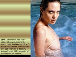 Sexo  - Ela diz que não existe nada melhor, principalmente quando está ligada em alguém. E nunca acha demais. O ex-marido Billy Bob Thornton já disse: “O sexo entre nós é tão sensacional que chega a ser violento”.  