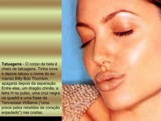 Tatuagens  - O corpo da bela é cheio de tatuagens. Tinha nove e depois tatuou o nome do ex-marido Billy Bob Thornton, apagada depois da separação. Entre elas, um dragão chinês, a letra H no pulso, uma cruz negra no quadril e uma frase de Tennessee Williams (“uma prece pelos rebeldes de coração enjaulado”) nas costas.  