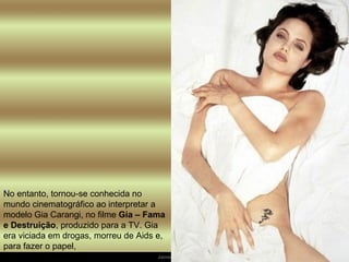 No entanto, tornou-se conhecida no mundo cinematográfico ao interpretar a modelo Gia Carangi, no filme  Gia – Fama e Destruição , produzido para a TV. Gia era viciada em drogas, morreu de Aids e, para fazer o papel,  