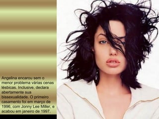 Angelina encarou sem o menor problema várias cenas lésbicas. Inclusive, declara abertamente sua bissexualidade. O primeiro casamento foi em março de 1996, com Jonny Lee Miller, e acabou em janeiro de 1997.  