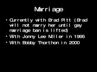 Marriage Currently with Brad Pitt (Brad will not marry her until gay marriage ban is lifted)  With Jonny Lee Miller in 1995 W ith Bobby Thorthon in 2000 