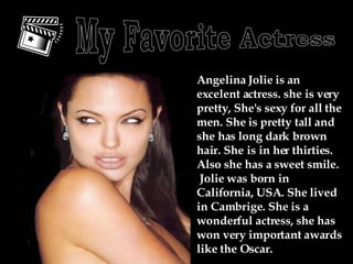 Angelina Jolie is an excelent actress. she is very pretty, She's sexy for all the men. She is pretty tall and she has long dark brown hair. She is in her thirties. Also she has a sweet smile.  Jolie was born in California, USA. She lived in Cambrige. She is a wonderful actress, she has won very important awards like the Oscar. My Favorite Actress 