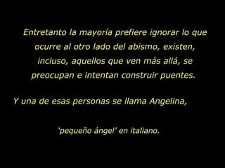 Entretanto la mayoría prefiere ignorar lo que ocurre al otro lado del abismo, existen, incluso, aquellos que ven más allá, se preocupan e intentan construir puentes.  Y una de esas personas se llama Angelina,  ‘ pequeño ángel’ en italiano. 