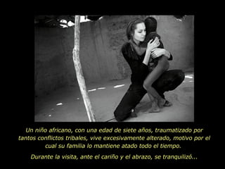 Un niño africano, con una edad de siete años, traumatizado por tantos conflictos tribales, vive excesivamente alterado, motivo por el cual su familia lo mantiene atado todo el tiempo.  Durante la visita, ante el cariño y el abrazo, se tranquilizó... 