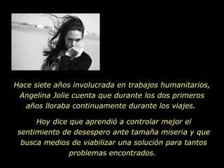 Hace siete años involucrada en trabajos humanitarios, Angelina Jolie cuenta que durante los dos primeros años lloraba continuamente durante los viajes.  Hoy dice que aprendió a controlar mejor el sentimiento de desespero ante tamaña miseria y que busca medios de viabilizar una solución para tantos problemas encontrados.  