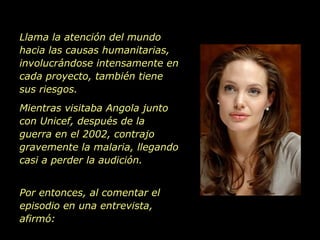 Llama la atención del mundo hacia las causas humanitarias, involucrándose intensamente en cada proyecto, también tiene sus riesgos.  Mientras visitaba Angola junto con Unicef, después de la guerra en el 2002, contrajo  gravemente la malaria, llegando casi a perder la audición.  Por entonces, al comentar el episodio en una entrevista, afirmó: 