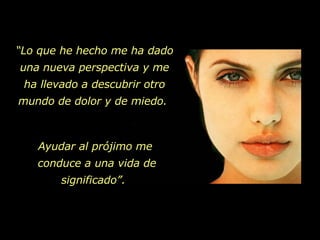 “ Lo que he hecho me ha dado una nueva perspectiva y me ha llevado a descubrir otro mundo de dolor y de miedo.  Ayudar al prójimo me  conduce a una vida de significado”.  