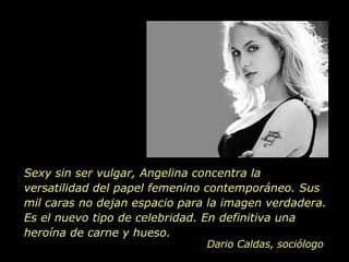Sexy sin ser vulgar, Angelina concentra la versatilidad del papel femenino contemporáneo. Sus mil caras no dejan espacio para la imagen verdadera. Es el nuevo tipo de celebridad. En definitiva una heroína de carne y hueso.  Dario Caldas, sociólogo 
