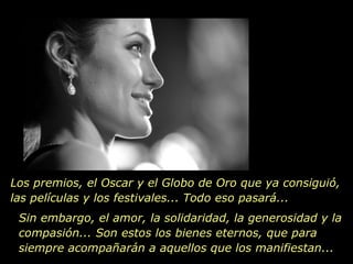 Los premios, el Oscar y el Globo de Oro que ya consiguió, las películas y los festivales... Todo eso pasará... Sin embargo, el amor, la solidaridad, la generosidad y la compasión... Son estos los bienes eternos, que para siempre acompañarán a aquellos que los manifiestan... 