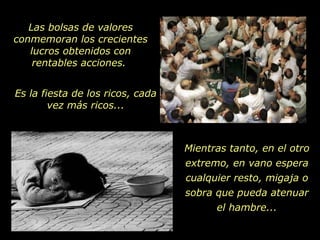 Las bolsas de valores conmemoran los crecientes lucros obtenidos con rentables acciones.  Es la fiesta de los ricos, cada vez más ricos... Mientras tanto, en el otro extremo, en vano espera cualquier resto, migaja o sobra que pueda atenuar el hambre... 