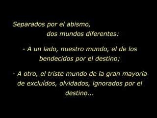 Separados por el abismo,  dos mundos diferentes: - A un lado, nuestro mundo, el de los bendecidos por el destino; - A otro, el triste mundo de la gran mayoría de excluídos, olvidados, ignorados por el destino... 