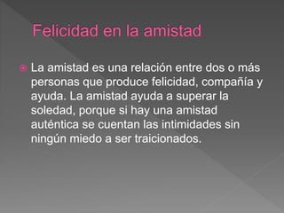  La amistad es una relación entre dos o más
personas que produce felicidad, compañía y
ayuda. La amistad ayuda a superar la
soledad, porque si hay una amistad
auténtica se cuentan las intimidades sin
ningún miedo a ser traicionados.
 