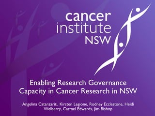 Enabling Research Governance Capacity in Cancer Research in NSW Angelina Catanzariti, Kirsten Legione, Rodney Ecclestone, Heidi Welberry, Carmel Edwards, Jim Bishop 