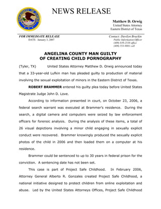 NEWS RELEASE
                                                            Matthew D. Orwig
                                                            United States Attorney
                                                           Eastern District of Texas

FOR IMMEDIATE RELEASE                                     Contact: Davilyn Brackin
      DATE: January 3, 2007                                  Public Information Officer
                                                             (409) 839-2538 office
                                                             (409) 553-9881 cell


                ANGELINA COUNTY MAN GUILTY 

               OF CREATING CHILD PORNOGRAPHY 

(Tyler, TX)          United States Attorney Matthew D. Orwig announced today

that a 33-year-old Lufkin man has pleaded guilty to production of material

involving the sexual exploitation of minors in the Eastern District of Texas.

      ROBERT BRAMMER entered his guilty plea today before United States

Magistrate Judge John D. Love.

      According to information presented in court, on October 23, 2006, a

federal search warrant was executed at Brammer’s residence.            During the

search, a digital camera and computers were seized by law enforcement

officers for forensic analysis. During the analysis of these items, a total of

26 visual depictions involving a minor child engaging in sexually explicit

conduct were recovered. Brammer knowingly produced the sexually explicit

photos of the child in 2006 and then loaded them on a computer at his

residence.

      Brammer could be sentenced to up to 30 years in federal prison for the

conviction. A sentencing date has not been set.

      This case is part of Project Safe Childhood.         In February 2006,

Attorney General Alberto R. Gonzales created Project Safe Childhood, a

national initiative designed to protect children from online exploitation and

abuse. Led by the United States Attorneys Offices, Project Safe Childhood
 
