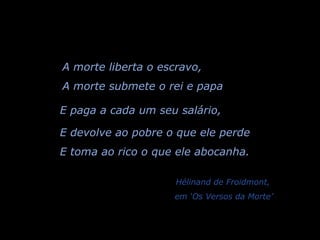 A morte liberta o escravo, A morte submete o rei e papa E paga a cada um seu salário, E devolve ao pobre o que ele perde E toma ao rico o que ele abocanha.   Hélinand de Froidmont,  em ‘Os Versos da Morte’ 