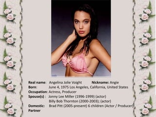Real name:   Angelina Jolie VoightNickname: Angie Born:             June 4, 1975 Los Angeles, California, United StatesOccupation: Actress, ProducerSpouse(s) :   Jonny Lee Miller (1996-1999) (actor)                       Billy Bob Thornton (2000-2003); (actor)Domestic:     Brad Pitt (2005-present) 6 children (Actor / Producer)Partner