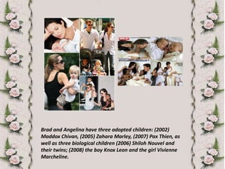 Brad and Angelina have three adopted children: (2002) Maddox Chivan, (2005) ZaharaMarley, (2007) PaxThien, as well as three biological children (2006) Shiloh Nouvel and their twins; (2008) the boy Knox Leon and the girl Vivienne Marcheline.