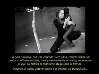 Un niño africano, con una edad de siete años, traumatizado por tantos conflictos tribales, vive excesivamente alterado, motivo por el cual su familia lo mantiene atado todo el tiempo. Durante la visita, ante el cariño y el abrazo, se tranquilizó...