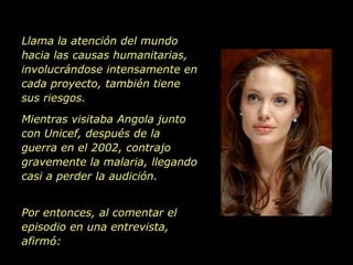 Llama la atención del mundo hacia las causas humanitarias, involucrándose intensamente en cada proyecto, también tiene sus riesgos. Mientras visitaba Angola junto con Unicef, después de la guerra en el 2002, contrajo  gravemente la malaria, llegando casi a perder la audición. Por entonces, al comentar el episodio en una entrevista, afirmó: