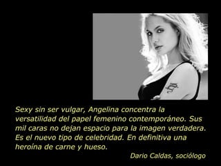 Sexy sin ser vulgar, Angelina concentra la versatilidad del papel femenino contemporáneo. Sus mil caras no dejan espacio para la imagen verdadera. Es el nuevo tipo de celebridad. En definitiva una heroína de carne y hueso. Dario Caldas, sociólogo