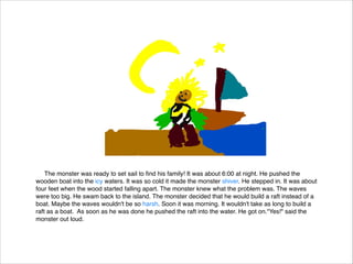 The monster was ready to set sail to ﬁnd his family! It was about 6:00 at night. He pushed the
wooden boat into the icy waters. It was so cold it made the monster shiver. He stepped in. It was about
four feet when the wood started falling apart. The monster knew what the problem was. The waves
were too big. He swam back to the island. The monster decided that he would build a raft instead of a
boat. Maybe the waves wouldn't be so harsh. Soon it was morning. It wouldn't take as long to build a
raft as a boat. As soon as he was done he pushed the raft into the water. He got on."Yes!" said the
monster out loud.

 
