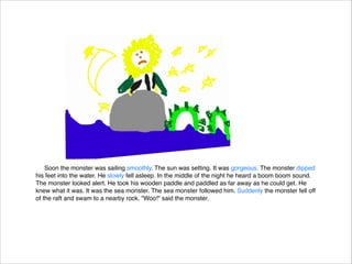 Soon the monster was sailing smoothly. The sun was setting. It was gorgeous. The monster dipped
his feet into the water. He slowly fell asleep. In the middle of the night he heard a boom boom sound.
The monster looked alert. He took his wooden paddle and paddled as far away as he could get. He
knew what it was. It was the sea monster. The sea monster followed him. Suddenly the monster fell off
of the raft and swam to a nearby rock. "Woo!" said the monster.

 