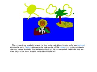 The monster knew how lucky he was. He slept on the rock. When he woke up he was overjoyed
with what he found. Floating right next to the rock was the raft! He hopped right on the raft. About a
mile away he saw an island! "That's where my family is!" the monster yelled. He paddled very fast.
When he got to the island he found his family waiting for him.



 