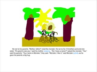 He ran to his parents. "Mother, father!" cried the monster. He ran to his 12 brothers and and one
sister. "It's good to see you," said his mother weeping . "Do I have a name?" asked the monster. "Yes,"
said his parents. "Your name is Monster," they said. "Monster, I like it," said Monster joyfully as he
gave his parents a big hug.

 