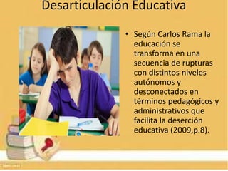 Desarticulación Educativa
• Según Carlos Rama la
educación se
transforma en una
secuencia de rupturas
con distintos niveles
autónomos y
desconectados en
términos pedagógicos y
administrativos que
facilita la deserción
educativa (2009,p.8).
 