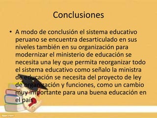 Conclusiones
• A modo de conclusión el sistema educativo
peruano se encuentra desarticulado en sus
niveles también en su organización para
modernizar el ministerio de educación se
necesita una ley que permita reorganizar todo
el sistema educativo como señalo la ministra
de educación se necesita del proyecto de ley
de organización y funciones, como un cambio
muy importante para una buena educación en
el país
 