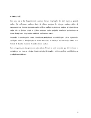 CONCLUSÃO
Em nosso dia a dia, frequentemente estamos fazendo observações de fenô- menos e gerando
dados. Os professores analisam dados de alunos; analistas de sistemas analisam dados de
desempenho de sistemas computacionais; médicos analisam resposta do paciente a tratamentos, e
todos nós, ao lermos jornais e revistas, estamos vendo resultados estatísticos provenientes do
censo demográfico, de pesquisas eleitorais, da bolsa de valores.
Estatística é um campo do estudo centrado na produção de metodologia para coleta, organização,
descrição, análise e interpretação de dados bem como na obtenção de conclusões válidas e na
tomada de decisões razoáveis baseadas em tais análises.
Por conseguinte, as duas premissas acima citada, fizeram-se sentir a medida que fui resolvendo os
exercícos e ver como a estística oferece métodos tão simples e práticos, embora probabilísticos de
resolução de problemas.
8
 