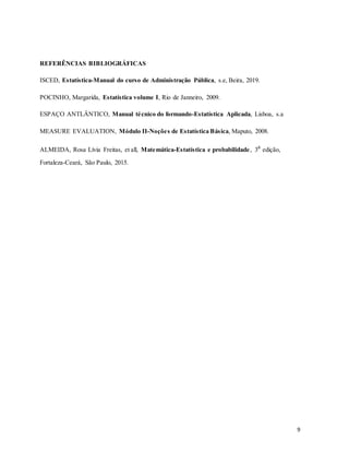 REFERÊNCIAS BIBLIOGRÁFICAS
ISCED, Estatística-Manual do curso de Administração Pública, s.e, Beira, 2019.
POCINHO, Margarida, Estatística volume I, Rio de Janneiro, 2009.
ESPAÇO ANTLÂNTICO, Manual técnico do formando-Estatística Aplicada, Lisboa, s.a
MEASURE EVALUATION, Módulo II-Noções de Estatística Básica, Maputo, 2008.
ALMEIDA, Rosa Lívia Freitas, et all, Matemática-Estatística e probabilidade, 3a
edição,
Fortaleza-Ceará, São Paulo, 2015.
9
 