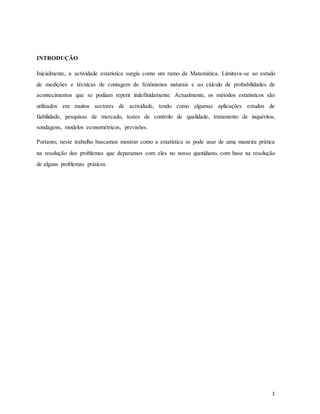 INTRODUÇÃO
Inicialmente, a actividade estatística surgiu como um ramo da Matemática. Limitava-se ao estudo
de medições e técnicas de contagem de fenómenos naturais e ao cálculo de probabilidades de
acontecimentos que se podiam repetir indefinidamente. Actualmente, os métodos estatísticos são
utilizados em muitos sectores de actividade, tendo como algumas aplicações estudos de
fiabilidade, pesquisas de mercado, testes de controlo de qualidade, tratamento de inquéritos,
sondagens, modelos econométricos, previsões.
Portanto, neste trabalho buscamos mostrar como a estatística se pode usar de uma maneira prática
na resolução dos problemas que deparamos com eles no nosso quotidiano, com base na resolução
de alguns problemas práticos.
1
 