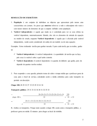 RESOLUÇÃO DE EXERCÍCIOS
1. População é um conjunto de indivíduos ou objectos que apresentam pelo menos uma
característica em comum. Ao passo que amostra refere-se a todo o subconjunto não vazio e
com menor número de elementos do que o conjunto definido como população.
2. Variável independente: é aquela que muda ou é controlada para ver os seus efeitos na
variável dependente, matematicamente falando, eles são os elementos de entrada da equação
ou modelo de estudo, enquanto Variável dependente: é aquela que é afectada pela variável
independente, sendo assim considerado de saídas de um modelo ou de uma equação.
Exemplos: Estou realizando tarefas para ganhar mesada. E para cada tarefa, que eu realizo, ganho
$3
 Variável independente: A variável independente é a quantidade de tarefas que eu faço,
pois essa é a variável sobre a qual tenho controlo.

 Variável dependente: A variável dependente é a quantia do dinheiro que ganho, pois ela
depende de quantas tarefas realizei.



3. Para responder a esta questão, primeiro temos de saber o tempo médio que o professor gasta de
casa para o local de serviço, calculando assim a média aritmética para cada transporte no
período em descrição.
Chapa 100: 28 29 32 37 33 25 29 32 41 34
Transporte público: 29 31 33 32 34 30 31 32 35 33
chapa 100 =
28+29+32+37+33+25+29+32+41+34
=
320
= 32
10 10
29+31 +33+32+34+30+31+32+35+33 320
.= 10 = 10 = 32
R.: Ambos os transportes. Porque tanto usando o chapa 100, assim como o transporte público, o
professor gasta em média 32 minutos para chegar ao local de trabalho.
2
 