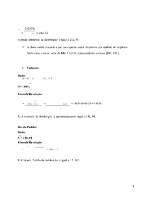 =
24259%
= 242, 59
100%
A media aritmética da distribuição é igual a 242, 59.
 A classe modal é aquela a que corresponde maior frequência por unidade de amplitude.
Neste caso, o maior valor de fi/hi é 0,0156 correspondente à classe [100; 120 [.
1. Variância:
Dados
(Xi − X) . i = . 0 , . / 3 3
N= 100%
Fórmula/Resolução
= ∑(Xi − X) . i = .0,./3 = 148,0414492429 ≈ 148,04.
n 100
R: A variância da distribuição é aproximadamente igual a 148, 04.
Desvio Padrão:
Dados
S
2
= 148, 04
Fórmula/Resolução
= = 148,04 = , 9.
R: O desvio Padrão da distribuição é igual a 12, 167.
4
 