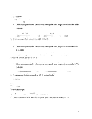2. Fórmula:
(<− @−)
; ==+ ∙
( )
 Classe a que pertence Q1 (classe a que corresponde uma frequência acumulada 0,25):
[100; 120[
1=100+
(0,25 − 0,23)
×20=> 1=100+
0,2 × 20
=> 1 = 101, 23.
0,312 0,312
R: O valor correspondente a quartil um (Q1) é 101, 23.
 Classe a que pertence Q2 (classe a que corresponde uma frequência acumulada 0,5):
[100; 120[
2=100+
(0,5 − 0,23)
×20=> 2=100+
0,27 × 20
=> 2 = 117, 3.
0,312 0,312
R: O quartil dois (Q2) é igual a 117, 3.
 Classe a que pertence Q3 (classe a que corresponde uma frequência acumulada 0,75):
[140; 160[
3=140+ (0,75 − 0,737)
×20=> 3=140+ 0,013 × 20
=> 3 = 143, 61.
0,072 0,072
R: O valor de quartil três corresponde a 143, 61 na distribuição.
3. Dados
S= , 9
= 242, 59
Fórmula/Resolução
E = ×100 => E =
12, 167
× 100 => E = 0,05 × 100 = 5%.
242, 59
R: O coeficiente de variação desta distribuição é igual a 0,05, que corresponde a 5%.
5
 