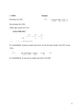 5. Dados Fórmula:
Pão forma (A): 9,8% P(A) = ú K L O P R S á L
ú J M P R W Rí L
Pão Arrufado (B): 22,9%
Ambos tipos de pães (C): 5,1%
a) P(A)+P(B)+P(C)
9,8% 22,9% 5,1%
( ) + ( ) +
( )=100% +
100% +
100%
( ) + ( ) + ( ) = 0,098 +0,229 +0,051 =0,378.
R: A probabilidade de pessoa comprar pelo menos um dos dois tipos de pães é de 0,378 ou seja,
37,8%.
b) P(A) = úJ M O P Q T á L = , % = 0,098
ú K L O P R RíX L %
R: A probabilidade de uma pessoa comprar pão forma é de 0,098.
6
 